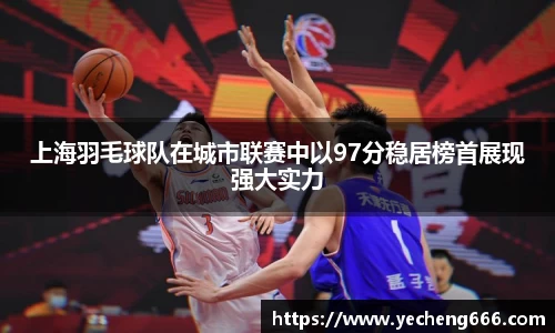 上海羽毛球队在城市联赛中以97分稳居榜首展现强大实力